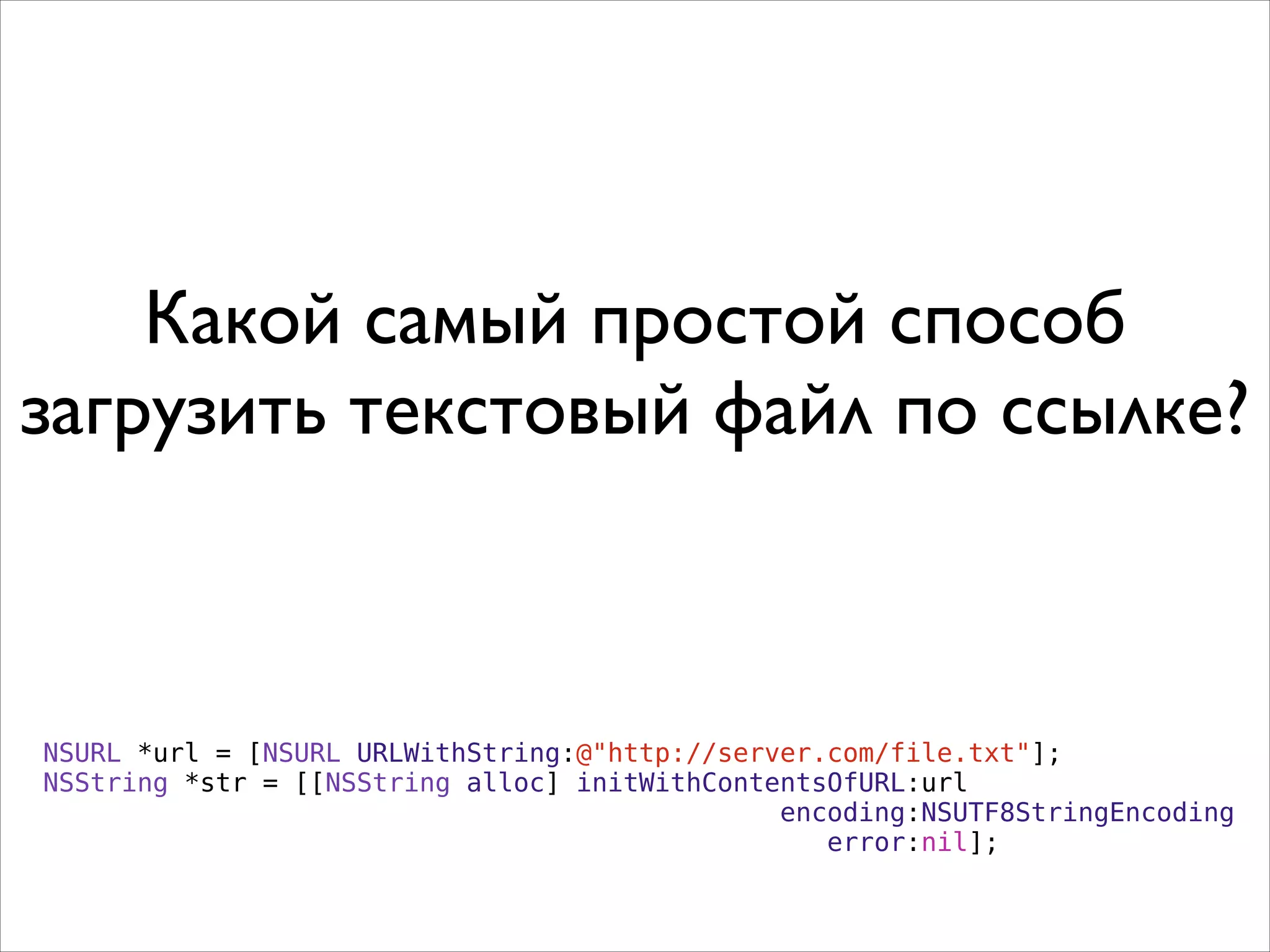 Какой самый простой способ
загрузить текстовый файл по ссылке?
NSURL *url = [NSURL URLWithString:@"http://server.com/file.txt"];
NSString *str = [[NSString alloc] initWithContentsOfURL:url
encoding:NSUTF8StringEncoding
error:nil];
 