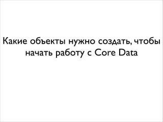 Какие объекты нужно создать, чтобы
начать работу с Core Data
 