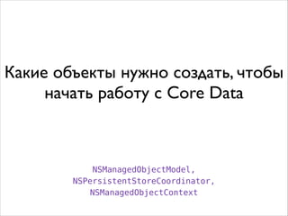 Какие объекты нужно создать, чтобы
начать работу с Core Data
NSManagedObjectModel,
NSPersistentStoreCoordinator,
NSManagedObjectContext
 