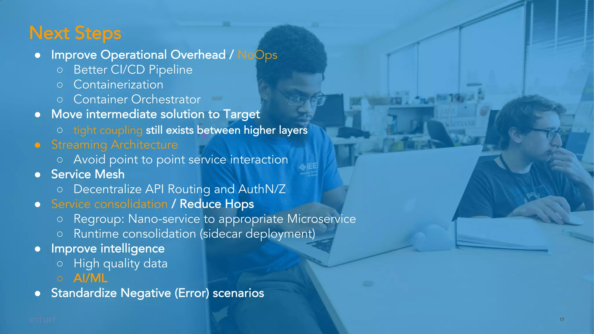 17
● Improve Operational Overhead / NoOps
○ Better CI/CD Pipeline
○ Containerization
○ Container Orchestrator
● Move intermediate solution to Target
○ tight coupling still exists between higher layers
● Streaming Architecture
○ Avoid point to point service interaction
● Service Mesh
○ Decentralize API Routing and AuthN/Z
● Service consolidation / Reduce Hops
○ Regroup: Nano-service to appropriate Microservice
○ Runtime consolidation (sidecar deployment)
● Improve intelligence
○ High quality data
○ AI/ML
● Standardize Negative (Error) scenarios
Next Steps
 