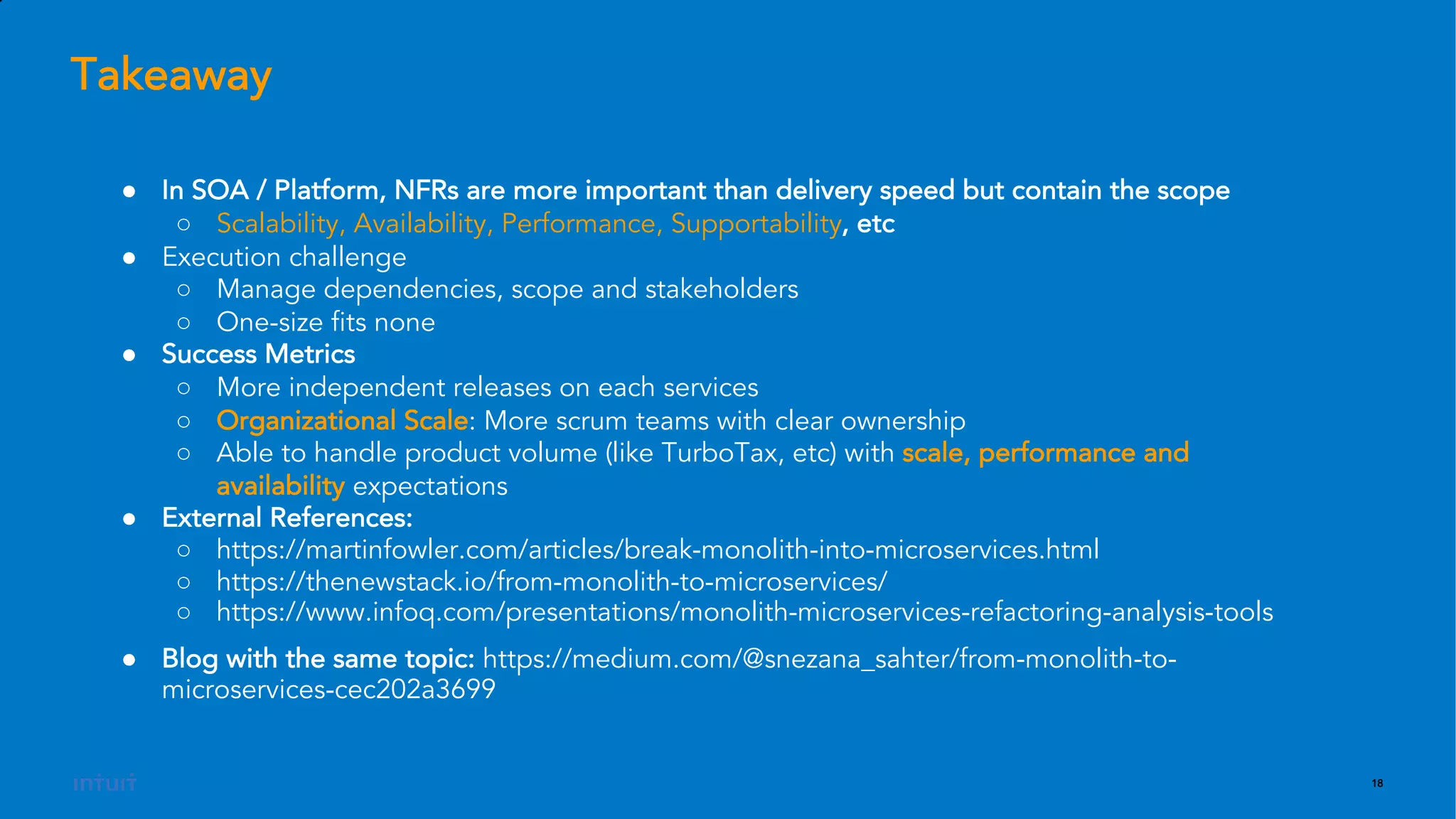 18
● In SOA / Platform, NFRs are more important than delivery speed but contain the scope
○ Scalability, Availability, Performance, Supportability, etc
● Execution challenge
○ Manage dependencies, scope and stakeholders
○ One-size fits none
● Success Metrics
○ More independent releases on each services
○ Organizational Scale: More scrum teams with clear ownership
○ Able to handle product volume (like TurboTax, etc) with scale, performance and
availability expectations
● External References:
○ https://martinfowler.com/articles/break-monolith-into-microservices.html
○ https://thenewstack.io/from-monolith-to-microservices/
○ https://www.infoq.com/presentations/monolith-microservices-refactoring-analysis-tools
● Blog with the same topic: https://medium.com/@snezana_sahter/from-monolith-to-
microservices-cec202a3699
Takeaway
 