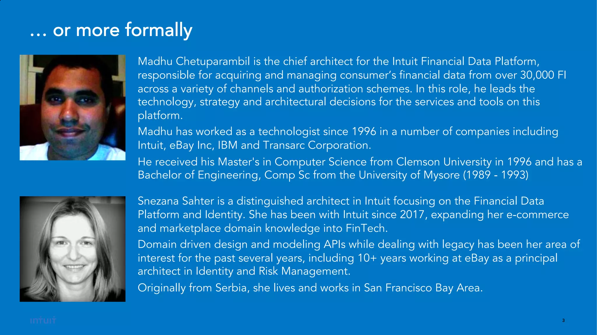 3
Snezana Sahter is a distinguished architect in Intuit focusing on the Financial Data
Platform and Identity. She has been with Intuit since 2017, expanding her e-commerce
and marketplace domain knowledge into FinTech.
Domain driven design and modeling APIs while dealing with legacy has been her area of
interest for the past several years, including 10+ years working at eBay as a principal
architect in Identity and Risk Management.
Originally from Serbia, she lives and works in San Francisco Bay Area.
Madhu Chetuparambil is the chief architect for the Intuit Financial Data Platform,
responsible for acquiring and managing consumer’s financial data from over 30,000 FI
across a variety of channels and authorization schemes. In this role, he leads the
technology, strategy and architectural decisions for the services and tools on this
platform.
Madhu has worked as a technologist since 1996 in a number of companies including
Intuit, eBay Inc, IBM and Transarc Corporation.
He received his Master's in Computer Science from Clemson University in 1996 and has a
Bachelor of Engineering, Comp Sc from the University of Mysore (1989 - 1993)
… or more formally
 