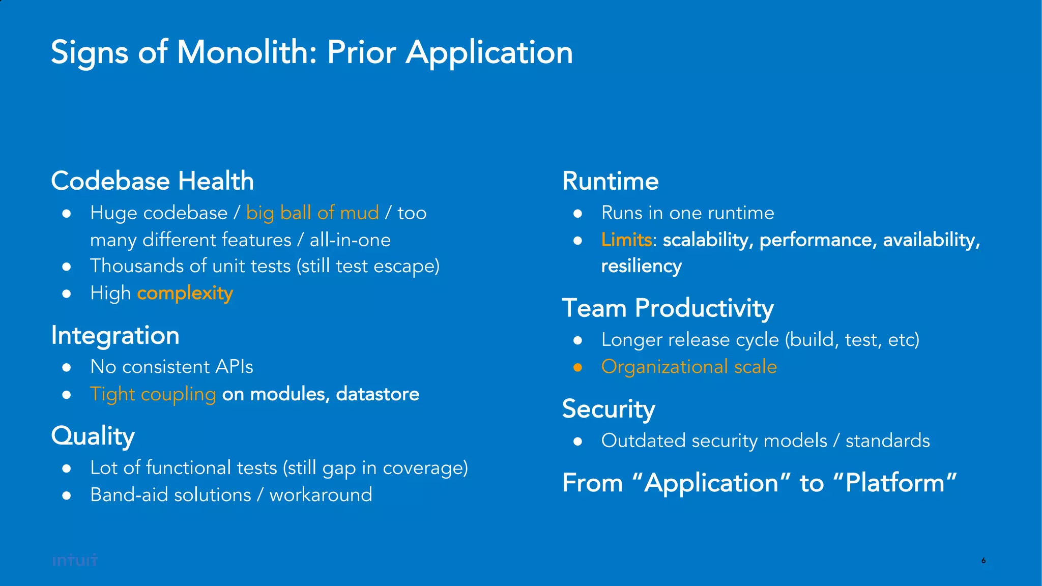 6
Runtime
● Runs in one runtime
● Limits: scalability, performance, availability,
resiliency
Team Productivity
● Longer release cycle (build, test, etc)
● Organizational scale
Security
● Outdated security models / standards
From “Application” to “Platform”
Signs of Monolith: Prior Application
Codebase Health
● Huge codebase / big ball of mud / too
many different features / all-in-one
● Thousands of unit tests (still test escape)
● High complexity
Integration
● No consistent APIs
● Tight coupling on modules, datastore
Quality
● Lot of functional tests (still gap in coverage)
● Band-aid solutions / workaround
 