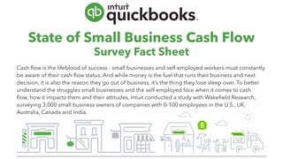 State of Small Business Cash Flow
Survey Fact Sheet
Cash flow is the lifeblood of success - small businesses and self-employed workers must constantly
be aware of their cash flow status. And while money is the fuel that runs their business and next
decision, it is also the reason they go out of business, it’s the thing they lose sleep over. To better
understand the struggles small businesses and the self-employed face when it comes to cash
flow, how it impacts them and their attitudes, Intuit conducted a study with Wakefield Research,
surveying 3,000 small business owners of companies with 0-100 employees in the U.S., UK,
Australia, Canada and India.
 