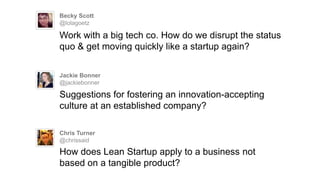 Becky Scott
@lolagoetz
Work with a big tech co. How do we disrupt the status
quo & get moving quickly like a startup again?
Jackie Bonner
@jackiebonner
Suggestions for fostering an innovation-accepting
culture at an established company?
Chris Turner
@chrissaid
How does Lean Startup apply to a business not
based on a tangible product?