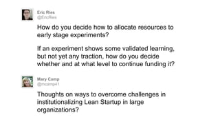 Eric Ries
@EricRies
How do you decide how to allocate resources to
early stage experiments?
If an experiment shows some validated learning,
but not yet any traction, how do you decide
whether and at what level to continue funding it?
Mary Camp
@mcamp41
Thoughts on ways to overcome challenges in
institutionalizing Lean Startup in large
organizations?