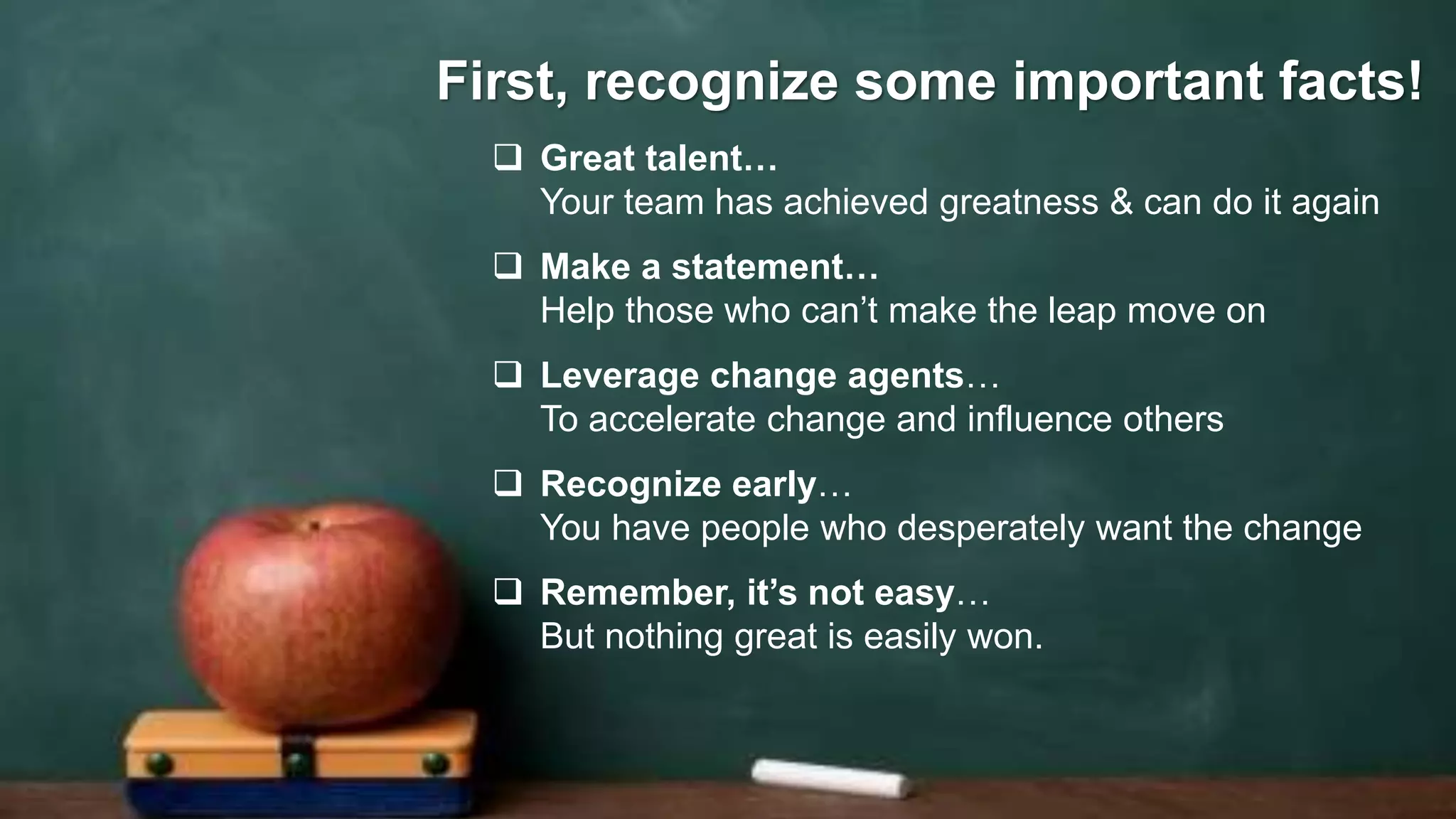 10
 Great talent…
Your team has achieved greatness & can do it again
 Make a statement…
Help those who can’t make the leap move on
 Leverage change agents…
To accelerate change and influence others
 Recognize early…
You have people who desperately want the change
 Remember, it’s not easy…
But nothing great is easily won.
First, recognize some important facts!
 