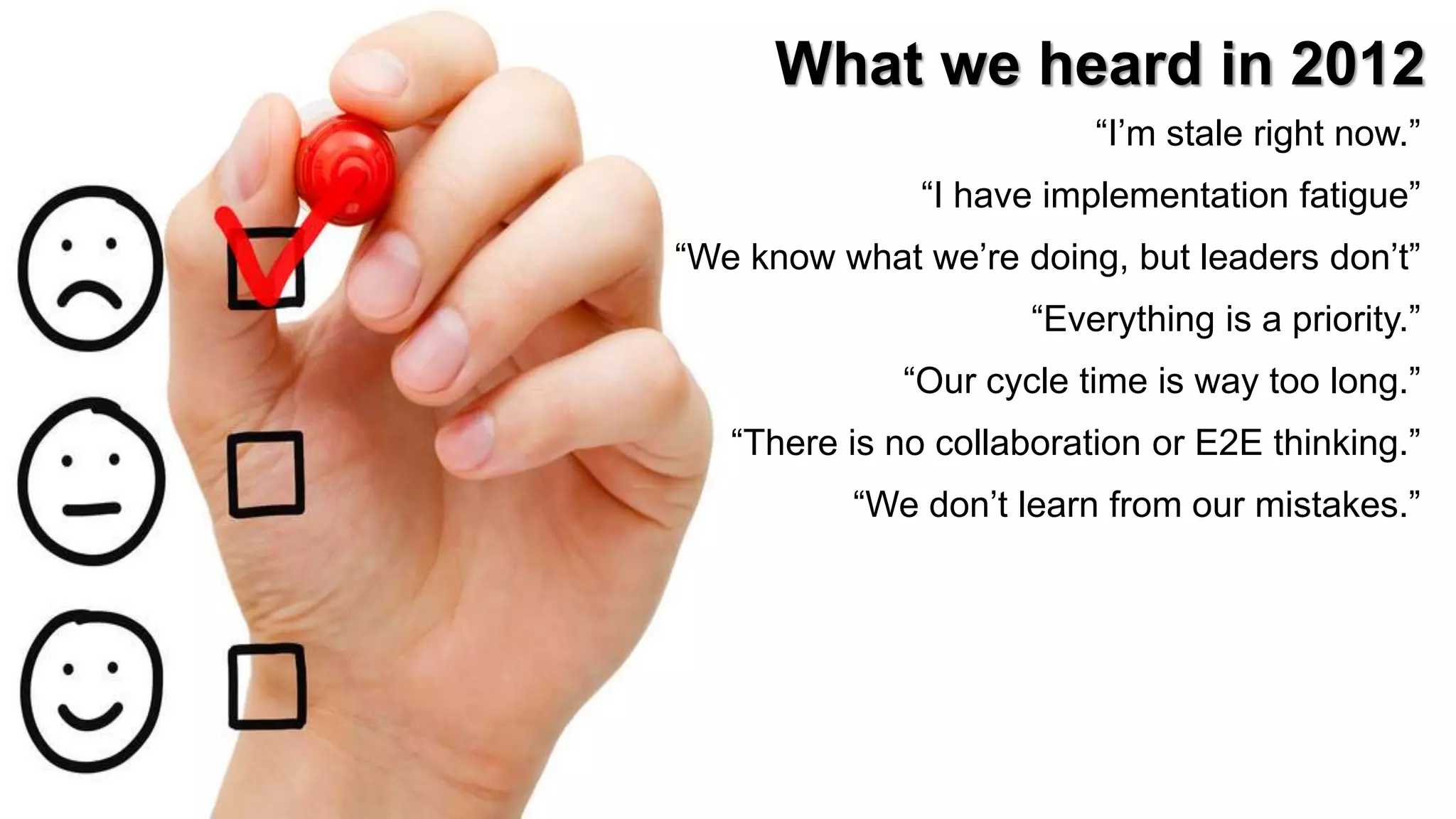 13
What we heard in 2012
“I’m stale right now.”
“I have implementation fatigue”
“We know what we’re doing, but leaders don’t”
“Everything is a priority.”
“Our cycle time is way too long.”
“There is no collaboration or E2E thinking.”
“We don’t learn from our mistakes.”
 