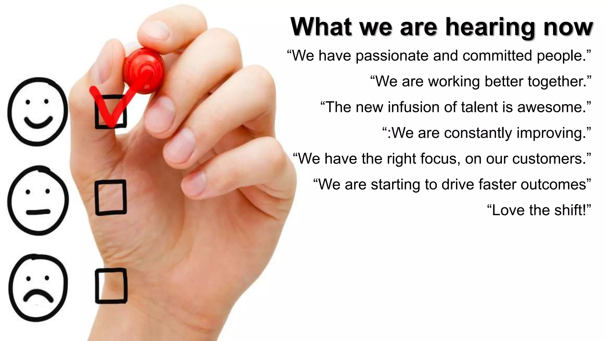 14
What we are hearing now
“We have passionate and committed people.”
“We are working better together.”
“The new infusion of talent is awesome.”
“:We are constantly improving.”
“We have the right focus, on our customers.”
“We are starting to drive faster outcomes”
“Love the shift!”
 