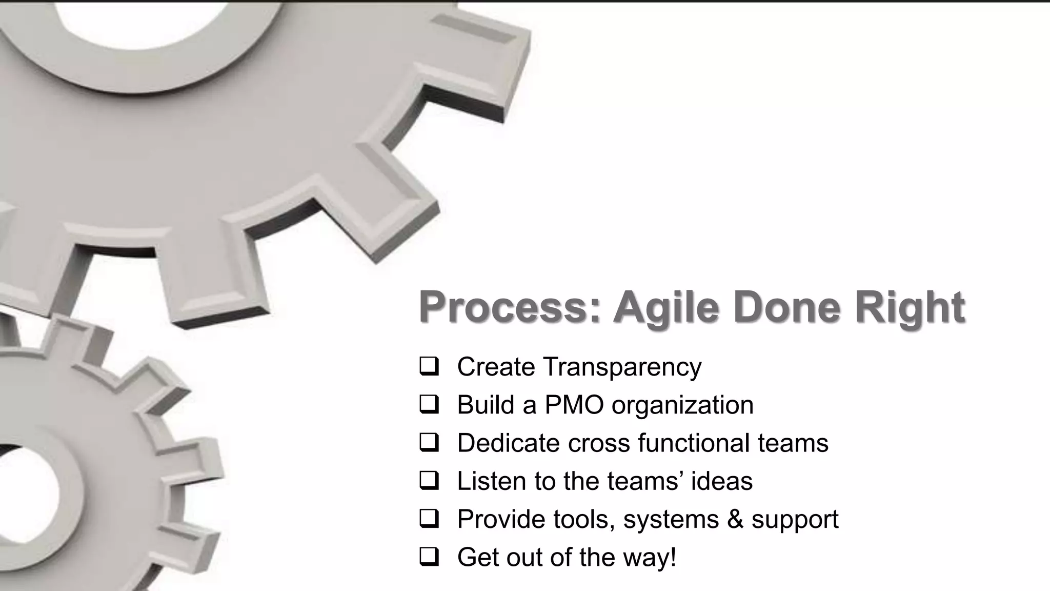 18
Process
Set Expectations
Make tough decisions early
Adjust Often
Celebrate
Have Fun
Process: Agile Done Right
 Create Transparency
 Build a PMO organization
 Dedicate cross functional teams
 Listen to the teams’ ideas
 Provide tools, systems & support
 Get out of the way!
 
