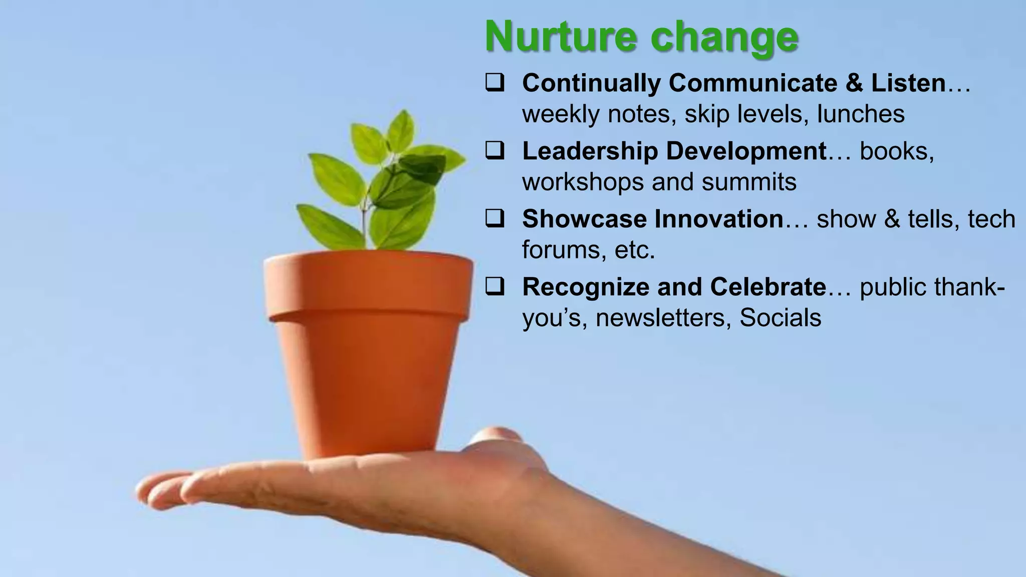 20
Nurture change
 Continually Communicate & Listen…
weekly notes, skip levels, lunches
 Leadership Development… books,
workshops and summits
 Showcase Innovation… show & tells, tech
forums, etc.
 Recognize and Celebrate… public thank-
you’s, newsletters, Socials
 