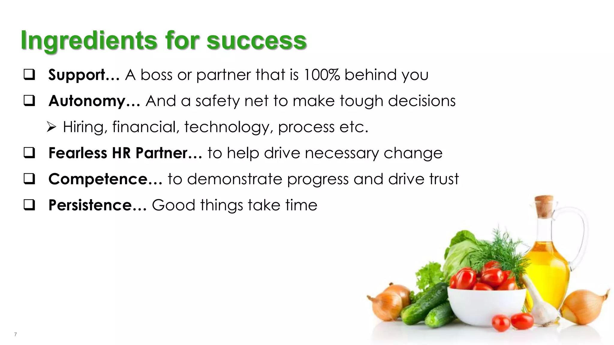 7
Ingredients for success
 Support… A boss or partner that is 100% behind you
 Autonomy… And a safety net to make tough decisions
 Hiring, financial, technology, process etc.
 Fearless HR Partner… to help drive necessary change
 Competence… to demonstrate progress and drive trust
 Persistence… Good things take time
 