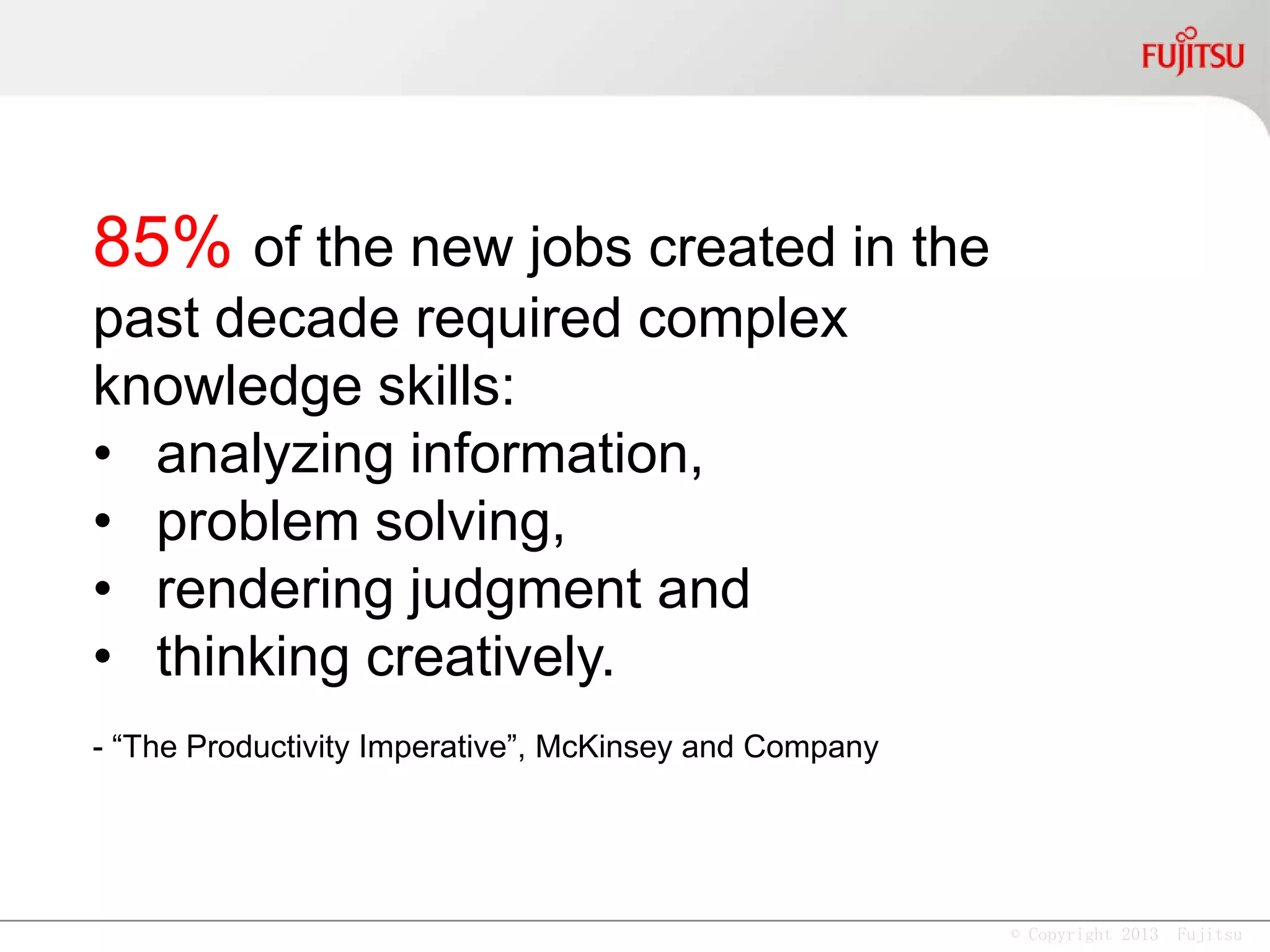 © Copyright 2013 Fujitsu
85% of the new jobs created in the
past decade required complex
knowledge skills:
• analyzing information,
• problem solving,
• rendering judgment and
• thinking creatively.
- “The Productivity Imperative”, McKinsey and Company
 