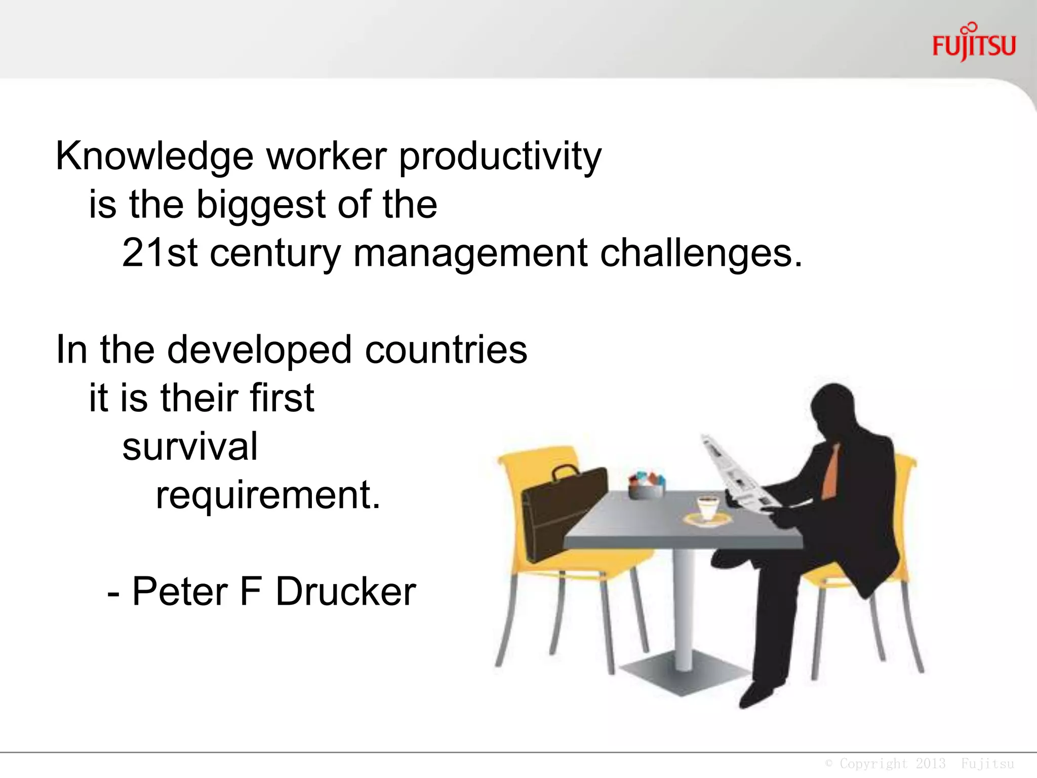 © Copyright 2013 Fujitsu
Knowledge worker productivity
is the biggest of the
21st century management challenges.
In the developed countries
it is their first
survival
requirement.
- Peter F Drucker
 