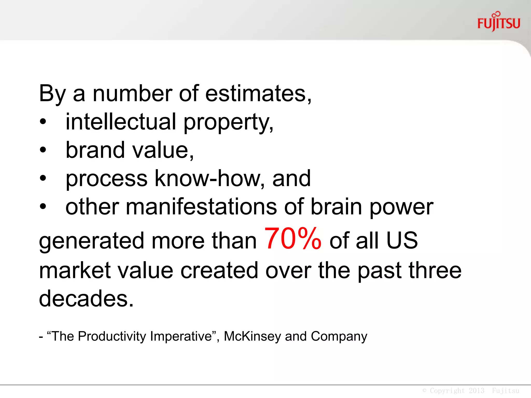 © Copyright 2013 Fujitsu
By a number of estimates,
• intellectual property,
• brand value,
• process know-how, and
• other manifestations of brain power
generated more than 70% of all US
market value created over the past
three decades.
- “The Productivity Imperative”, McKinsey and Company
 