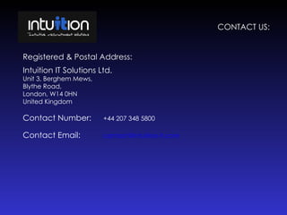 CONTACT US: Registered & Postal Address: Intuition IT Solutions Ltd. Unit 3, Berghem Mews, Blythe Road, London, W14 0HN United Kingdom Contact Number: +44 207 348 5800 Contact Email: [email_address] 