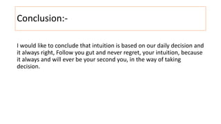 Conclusion:-
I would like to conclude that intuition is based on our daily decision and
it always right, Follow you gut and never regret, your intuition, because
it always and will ever be your second you, in the way of taking
decision.
 