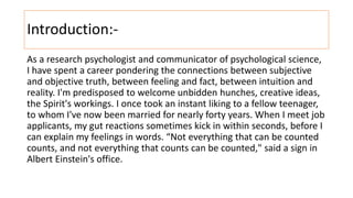 Introduction:-
As a research psychologist and communicator of psychological science,
I have spent a career pondering the connections between subjective
and objective truth, between feeling and fact, between intuition and
reality. I'm predisposed to welcome unbidden hunches, creative ideas,
the Spirit's workings. I once took an instant liking to a fellow teenager,
to whom I've now been married for nearly forty years. When I meet job
applicants, my gut reactions sometimes kick in within seconds, before I
can explain my feelings in words. “Not everything that can be counted
counts, and not everything that counts can be counted," said a sign in
Albert Einstein's office.
 
