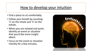 How to develop your intuition
• Find a place to sit comfortably.
• Follow your breath by counting
'1' on the inhale and '2' on the
exhale.
• When you are relaxed and quiet,
identify an event or situation
that you'd like more insight
about.
• Focus on the event or situation
intently for a few minutes.
 