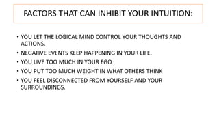 FACTORS THAT CAN INHIBIT YOUR INTUITION:
• YOU LET THE LOGICAL MIND CONTROL YOUR THOUGHTS AND
ACTIONS.
• NEGATIVE EVENTS KEEP HAPPENING IN YOUR LIFE.
• YOU LIVE TOO MUCH IN YOUR EGO
• YOU PUT TOO MUCH WEIGHT IN WHAT OTHERS THINK
• YOU FEEL DISCONNECTED FROM YOURSELF AND YOUR
SURROUNDINGS.
 
