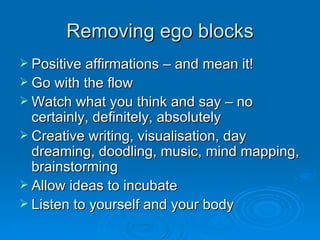 Removing ego blocks Positive affirmations – and mean it! Go with the flow Watch what you think and say – no certainly, definitely, absolutely Creative writing, visualisation, day dreaming, doodling, music, mind mapping, brainstorming Allow ideas to incubate Listen to yourself and your body 