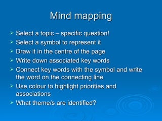 Mind mapping Select a topic – specific question! Select a symbol to represent it Draw it in the centre of the page Write down associated key words  Connect key words with the symbol and write the word on the connecting line Use colour to highlight priorities and associations What theme/s are identified? 