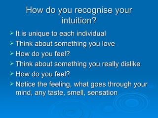 How do you recognise your intuition? It is unique to each individual Think about something you love How do you feel? Think about something you really dislike How do you feel? Notice the feeling, what goes through your mind, any taste, smell, sensation 
