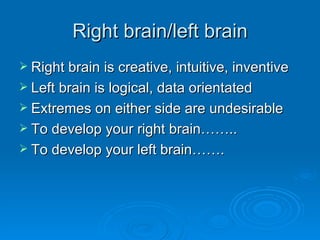 Right brain/left brain Right brain is creative, intuitive, inventive Left brain is logical, data orientated Extremes on either side are undesirable To develop your right brain…….. To develop your left brain……. 