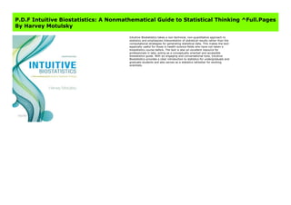 Get Here https://fomesrtyzizi.blogspot.com/?book=0190643560 #kindle #epub #mobi #book #free
P.D.F Intuitive Biostatistics: A Nonmathematical Guide to Statistical Thinking ^Full.Pages
By Harvey Motulsky
Intuitive Biostatistics takes a non-technical, non-quantitative approach to
statistics and emphasizes interpretation of statistical results rather than the
computational strategies for generating statistical data. This makes the text
especially useful for those in health-science fields who have not taken a
biostatistics course before. The text is also an excellent resource for
professionals in labs, acting as a conceptually oriented and accessible
biostatistics guide. With an engaging and conversational tone, Intuitive
Biostatistics provides a clear introduction to statistics for undergraduate and
graduate students and also serves as a statistics refresher for working
scientists.
 