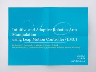 Intuitive and Adaptive Robotics Arm
Manipulation
using Leap Motion Controller (LMC)
D. Bassily, C. Georgoulas, J. Güttler, T. Linner, T. Bock
ISR/Robotik 2014; 41st International Symposium on Robotics, Munich, Germany
Quan Le
HCI Lab
04th
, Feb 2015
 
