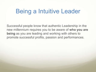 Being a Intuitive Leader
Successful people know that authentic Leadership in the
new millennium requires you to be aware of who you are
being as you are leading and working with others to
promote successful profits, passion and performances.
 