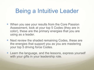 Being a Intuitive Leader
 When you see your results from the Core Passion
Assessment, look at your top 5 Codes (they are in
color), these are the primary energies that you are
using as a leader.
 Next review the shaded remaining Codes, these are
the energies that support you as you are mastering
your top 5 driving force Codes.
 Learn the language, and the lessons, express yourself
with your gifts in your leadership role.
 