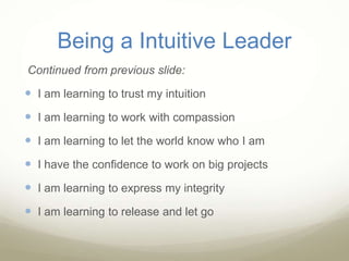 Being a Intuitive Leader
Continued from previous slide:
 I am learning to trust my intuition
 I am learning to work with compassion
 I am learning to let the world know who I am
 I have the confidence to work on big projects
 I am learning to express my integrity
 I am learning to release and let go
 