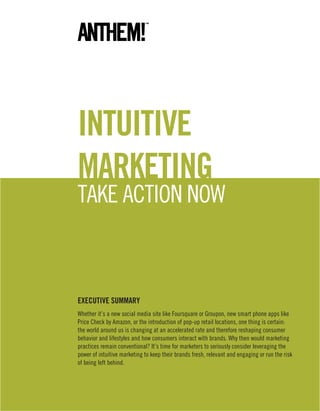 intuitive
marketing
take action now



eXeCutive SummarY
whether it’s a new social media site like Foursquare or Groupon, new smart phone apps like
Price check by amazon, or the introduction of pop-up retail locations, one thing is certain:
the world around us is changing at an accelerated rate and therefore reshaping consumer
behavior and lifestyles and how consumers interact with brands. why then would marketing
practices remain conventional? it’s time for marketers to seriously consider leveraging the
power of intuitive marketing to keep their brands fresh, relevant and engaging or run the risk
of being left behind.
 