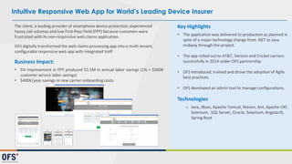The client, a leading provider of smartphone device protection, experienced
heavy call volumes and low First-Pass Yield (FPY) because customers were
frustrated with its non-responsive web claims application.
OFS digitally transformed the web claims processing app into a multi-tenant,
configurable responsive web app with integrated VoIP.
Business Impact:
• 5% improvement in FPY produced $1.5M in annual labor savings (1% = $300K
customer service labor savings)
• $400K/year savings in new carrier onboarding costs
Key Highlights
• The application was delivered to production as planned in
spite of a major technology change from .NET to Java
midway through the project.
• The app rolled out to AT&T, Verizon and Cricket carriers
successfully in 2014 under OFS partnership.
• OFS introduced, trained and drove the adoption of Agile
best practices.
• OFS developed an admin tool to manage configurations.
Technologies
o Java, JBoss, Apache Tomcat, Maven, Ant, Apache CXF,
Selenium, SQL Server, Oracle, Selenium, AngularJS,
Spring Boot
Intuitive Responsive Web App for World’s Leading Device Insurer
 