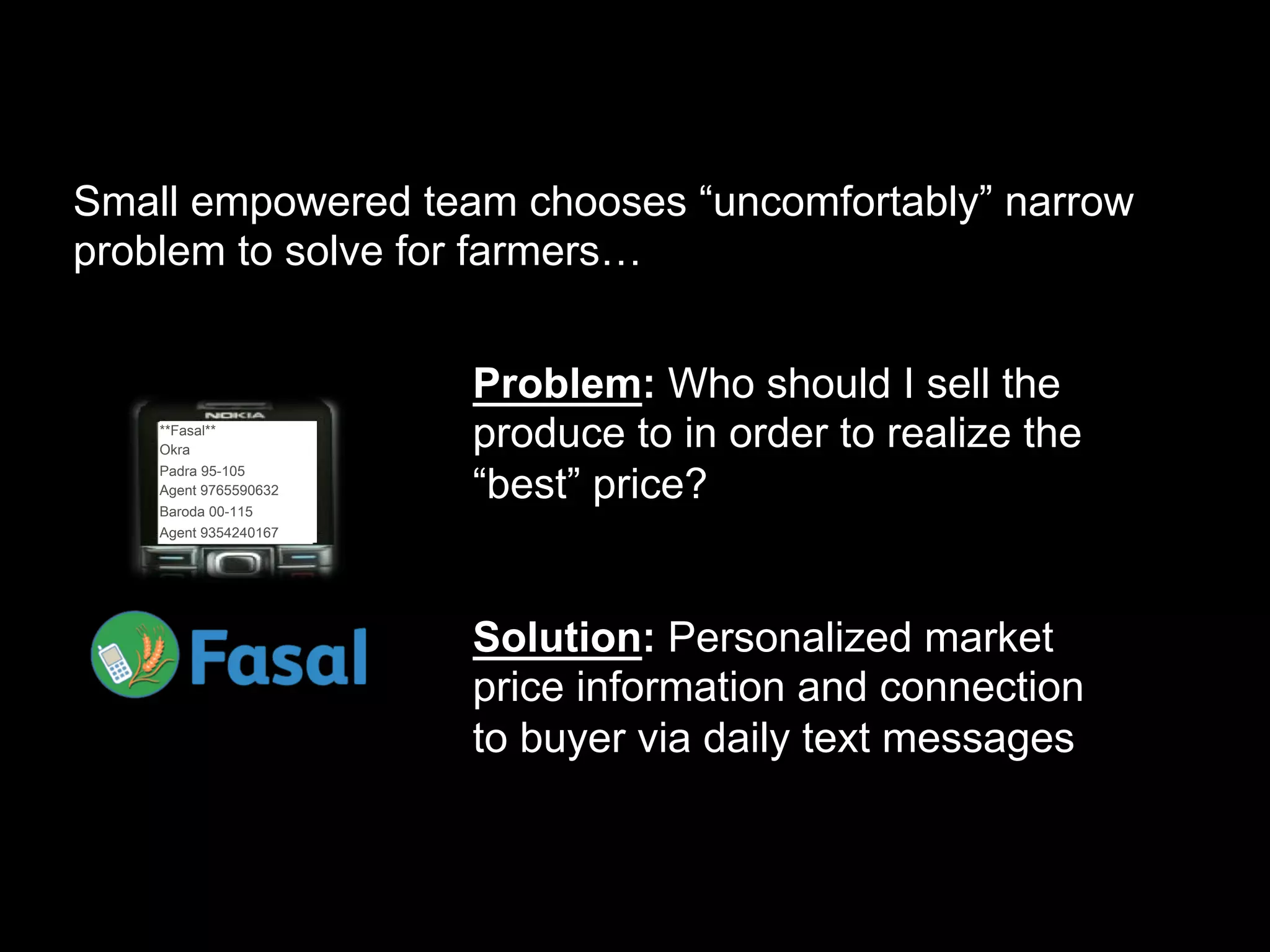 Small empowered team chooses “uncomfortably” narrow
problem to solve for farmers…


                       Problem: Who should I sell the
    **Fasal**
    Okra
                       produce to in order to realize the
                       “best” price?
    Padra 95-105
    Agent 9765590632
    Baroda 00-115
    Agent 9354240167




                       Solution: Personalized market
                       price information and connection
                       to buyer via daily text messages
 