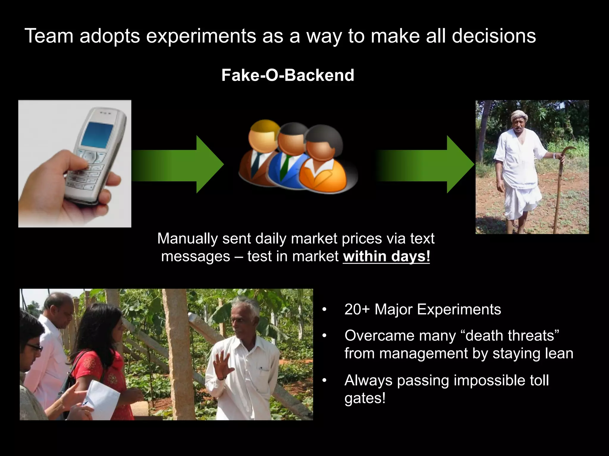 Team adopts experiments as a way to make all decisions
                       Fake-O-Backend




              Manually sent daily market prices via text
              messages – test in market within days!


                                      •    20+ Major Experiments
                                      •    Overcame many “death threats”
                                           from management by staying lean
                                      •    Always passing impossible toll
                                           gates!
 