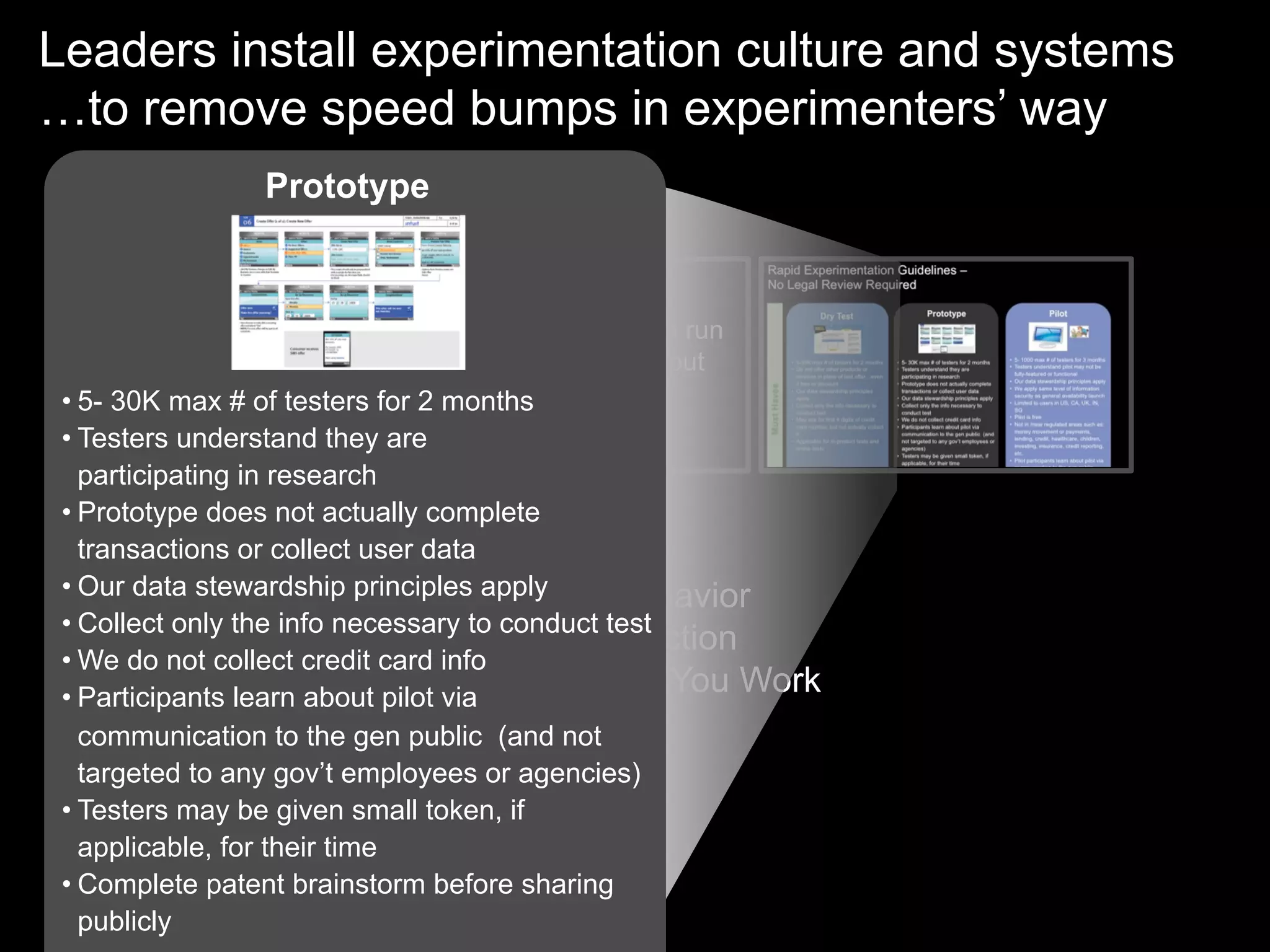 Leaders install experimentation culture and systems
…to remove speed bumps in experimenters’ way
                 Prototype


                             New tools so teams can run
                             many experiments without
                             talking to Legal at all
          Legal
 • 5- 30K max # of testers for 2 months
 • Testers understand they are
   participating in research
 • Prototype does not actually complete
   transactions or collect user data
 • Our data stewardship principles apply à Behavior
                              •  Mindset
 • Collect only the info necessary to conduct test
                              •  Democratize Action
 • We do not collect credit card info
                              •  Becomes How You Work
 • Participants learn about pilot via
   communication to the gen public (and not
   targeted to any gov’t employees or agencies)
 • Testers may be given small token, if
   applicable, for their time
 • Complete patent brainstorm before sharing
   publicly
 