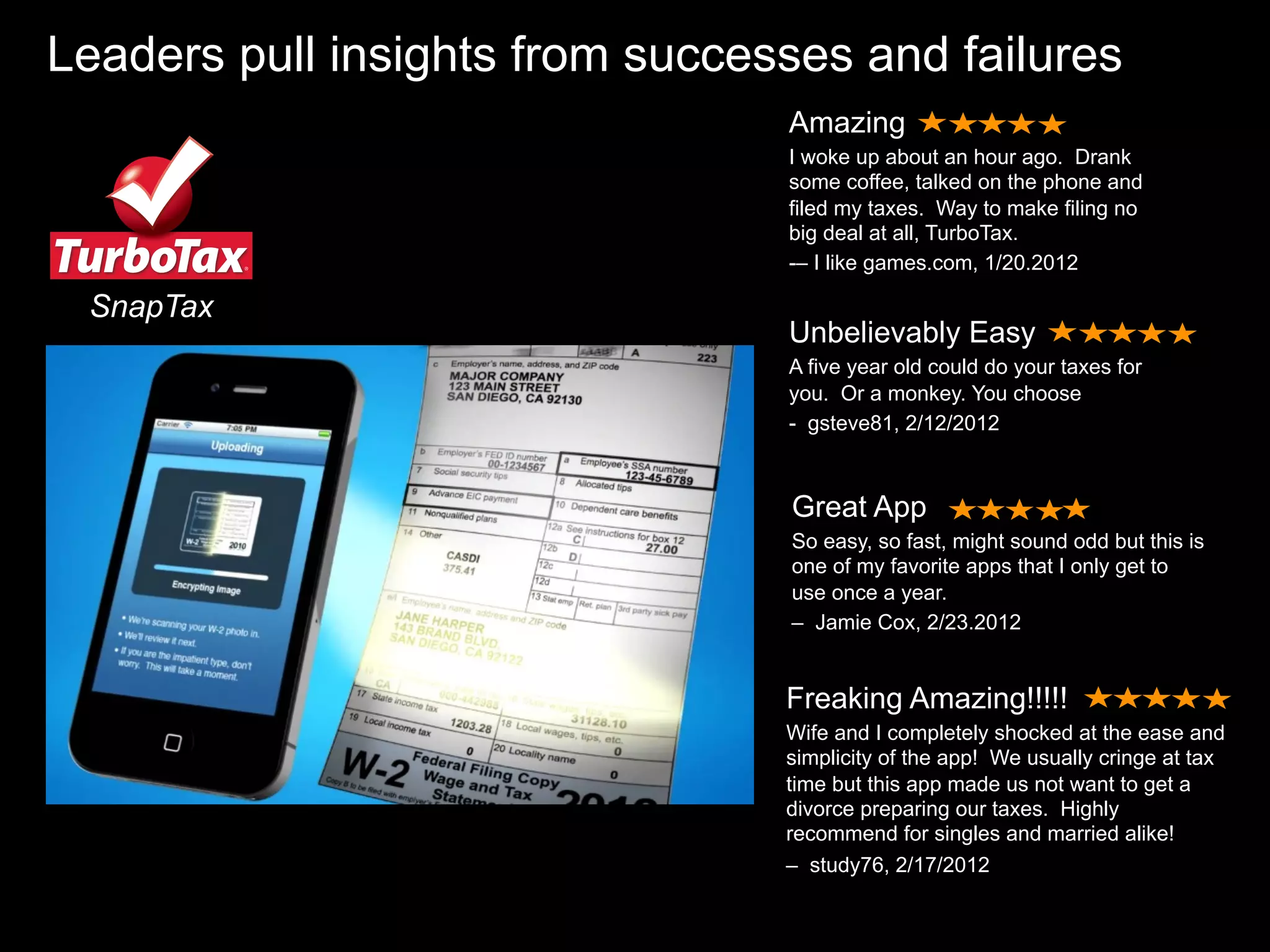 Leaders pull insights from successes and failures
                                 Amazing
                                 I woke up about an hour ago. Drank
                                 some coffee, talked on the phone and
                                 filed my taxes. Way to make filing no
                                 big deal at all, TurboTax.
                                 -– I like games.com, 1/20.2012

 SnapTax
                                 Unbelievably Easy
                                 A five year old could do your taxes for
                                 you. Or a monkey. You choose
                                 - gsteve81, 2/12/2012



                                 Great App
                                 So easy, so fast, might sound odd but this is
                                 one of my favorite apps that I only get to
                                 use once a year.
                                 – Jamie Cox, 2/23.2012


                                 Freaking Amazing!!!!!
                                 Wife and I completely shocked at the ease and
                                 simplicity of the app! We usually cringe at tax
                                 time but this app made us not want to get a
                                 divorce preparing our taxes. Highly
                                 recommend for singles and married alike!
                                 – study76, 2/17/2012
 