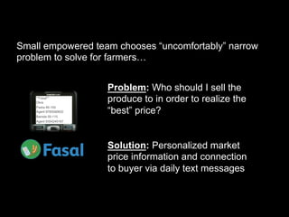 Small empowered team chooses “uncomfortably” narrow
problem to solve for farmers…


                       Problem: Who should I sell the
    **Fasal**
    Okra
                       produce to in order to realize the
                       “best” price?
    Padra 95-105
    Agent 9765590632
    Baroda 00-115
    Agent 9354240167




                       Solution: Personalized market
                       price information and connection
                       to buyer via daily text messages
 