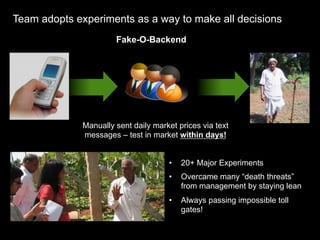 Team adopts experiments as a way to make all decisions
                       Fake-O-Backend




              Manually sent daily market prices via text
              messages – test in market within days!


                                      •    20+ Major Experiments
                                      •    Overcame many “death threats”
                                           from management by staying lean
                                      •    Always passing impossible toll
                                           gates!
 