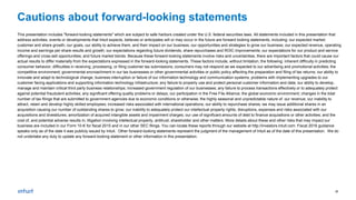27
Cautions about forward-looking statements
This presentation includes "forward-looking statements" which are subject to safe harbors created under the U.S. federal securities laws. All statements included in this presentation that
address activities, events or developments that Intuit expects, believes or anticipates will or may occur in the future are forward looking statements, including: our expected market,
customer and share growth; our goals, our ability to achieve them, and their impact on our business; our opportunities and strategies to grow our business; our expected revenue, operating
income and earnings per share results and growth; our expectations regarding future dividends, share repurchases and ROIC improvements; our expectations for our product and service
offerings and cross-sell opportunities; and future market trends. Because these forward-looking statements involve risks and uncertainties, there are important factors that could cause our
actual results to differ materially from the expectations expressed in the forward-looking statements. These factors include, without limitation, the following: inherent difficulty in predicting
consumer behavior; difficulties in receiving, processing, or filing customer tax submissions; consumers may not respond as we expected to our advertising and promotional activities; the
competitive environment; governmental encroachment in our tax businesses or other governmental activities or public policy affecting the preparation and filing of tax returns; our ability to
innovate and adapt to technological change; business interruption or failure of our information technology and communication systems; problems with implementing upgrades to our
customer facing applications and supporting information technology infrastructure; any failure to properly use and protect personal customer information and data; our ability to develop,
manage and maintain critical third party business relationships; increased government regulation of our businesses; any failure to process transactions effectively or to adequately protect
against potential fraudulent activities; any significant offering quality problems or delays; our participation in the Free File Alliance; the global economic environment; changes in the total
number of tax filings that are submitted to government agencies due to economic conditions or otherwise; the highly seasonal and unpredictable nature of our revenue; our inability to
attract, retain and develop highly skilled employees; increased risks associated with international operations; our ability to repurchase shares; we may issue additional shares in an
acquisition causing our number of outstanding shares to grow; our inability to adequately protect our intellectual property rights; disruptions, expenses and risks associated with our
acquisitions and divestitures; amortization of acquired intangible assets and impairment charges; our use of significant amounts of debt to finance acquisitions or other activities; and the
cost of, and potential adverse results in, litigation involving intellectual property, antitrust, shareholder and other matters. More details about these and other risks that may impact our
business are included in our Form 10-K for fiscal 2015 and in our other SEC filings. You can locate these reports through our website at http://investors.intuit.com. Fiscal 2016 guidance
speaks only as of the date it was publicly issued by Intuit. Other forward-looking statements represent the judgment of the management of Intuit as of the date of this presentation. We do
not undertake any duty to update any forward-looking statement or other information in this presentation.
only as of the date it was publicly issued by Intuit. Other forward-looking statements represent the judgment of the management of Intuit as of the date of this presentation. We do not
undertake any duty to update any forward-looking statement or other in
 