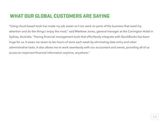 Since we launched our app in the Intuit QuickBooks Apps Store in November 2013, we have been able to
expand our customer reach to new local verticals and plan to move into international markets next year. We
are excited for what’s to come as more small businesses owners understand the true value of apps and rely on
companies like us to play an important role in running and growing their business.
– Richard McLean, Co-Founder
Online Payroll System, KeyPay
WHAT OUR GLOBAL PARTNERS ARE SAYING
14
 