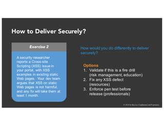 © 2016 by RayLai, Confidential and Proprietary
How to Deliver Securely?
Exercise 2
A security researcher
reports a Cross-site
Scripting (XSS) issue in
your portal, with XSS
examples in existing static
Web pages. Your dev team
argues that XSS on static
Web pages is not harmful,
and any fix will take them at
least 1 month.
Options
1. Validate if this is a fire drill
(risk management, education)
2. Fix any XSS defect
(resources)
3. Enforce pen test before
release (professionals)
How would you do differently to deliver
securely?
 
