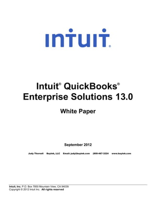 ®                                                 ®
              Intuit QuickBooks
           Enterprise Solutions 13.0
                                              White Paper




                                               September 2012

                Judy Thornell   Baytek, LLC   Email: judy@baytek.com   (800-487-3224   www.baytek.com




Intuit, Inc. P.O. Box 7850 Mountain View, CA 94039
Copyright © 2012 Intuit Inc. All rights reserved
 