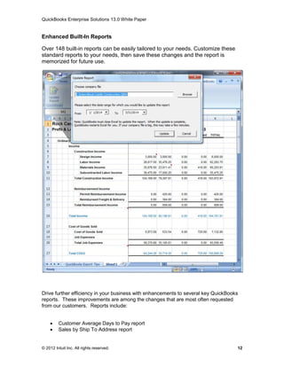 QuickBooks Enterprise Solutions 13.0 White Paper


Enhanced Built-In Reports

Over 148 built-in reports can be easily tailored to your needs. Customize these
standard reports to your needs, then save these changes and the report is
memorized for future use.




Drive further efficiency in your business with enhancements to several key QuickBooks
reports. These improvements are among the changes that are most often requested
from our customers. Reports include:


        Customer Average Days to Pay report
        Sales by Ship To Address report


© 2012 Intuit Inc. All rights reserved.                                             12
 