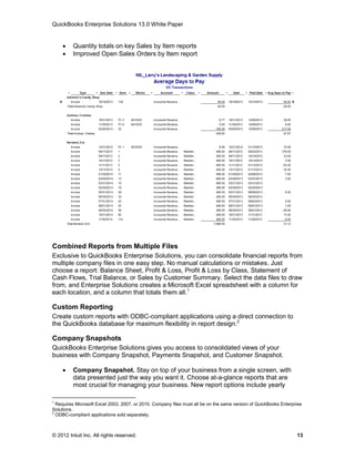 QuickBooks Enterprise Solutions 13.0 White Paper


        Quantity totals on key Sales by Item reports
        Improved Open Sales Orders by Item report




Combined Reports from Multiple Files
Exclusive to QuickBooks Enterprise Solutions, you can consolidate financial reports from
multiple company files in one easy step. No manual calculations or mistakes. Just
choose a report: Balance Sheet, Profit & Loss, Profit & Loss by Class, Statement of
Cash Flows, Trial Balance, or Sales by Customer Summary. Select the data files to draw
from, and Enterprise Solutions creates a Microsoft Excel spreadsheet with a column for
each location, and a column that totals them all.1

Custom Reporting
Create custom reports with ODBC-compliant applications using a direct connection to
the QuickBooks database for maximum flexibility in report design.2

Company Snapshots
QuickBooks Enterprise Solutions gives you access to consolidated views of your
business with Company Snapshot, Payments Snapshot, and Customer Snapshot.

        Company Snapshot. Stay on top of your business from a single screen, with
         data presented just the way you want it. Choose at-a-glance reports that are
         most crucial for managing your business. New report options include yearly

1
  Requires Microsoft Excel 2003, 2007, or 2010. Company files must all be on the same version of QuickBooks Enterprise
Solutions.
2
  ODBC-compliant applications sold separately.



© 2012 Intuit Inc. All rights reserved.                                                                            13
 