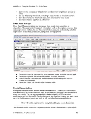 QuickBooks Enterprise Solutions 13.0 White Paper


           Conveniently access over 50 statement and document templates in-product or
            online
           Set any date range for reports, including 4-week months or 13-week quarters
           Save documents and statements as custom templates for easy reuse
           Send consolidated reports in a .pdf format1

Fixed Asset Manager
Fixed Asset Manager enables you to manage fixed assets from acquisition to
disposition. Users can enter the asset's information, such as description, purchase date,
cost, depreciation method, life and the general ledger accounts, and instantly calculate
depreciation on assets such as autos, computers, and equipment.




           Depreciation can be computed for up to six asset bases, including tax and book.
           Depreciation journal entries can be created, including disposals.
           Up to 20 reports can be printed, including asset schedules by G/L account,
            location, and category.
           Gains and losses can be calculated on asset sales.


Forms Customization
Enterprise Solutions comes with the well-known flexibility of QuickBooks. For instance,
the 148+ built-in reports and all forms such as invoices and estimates can be modified to
meet your needs. You can also retrieve QuickBooks data with ODBC-compliant
applications such as Microsoft® Excel or Access to see data just the way you want – you
can even build custom reports and tools or link your other business applications.

                Over 148 built-in reports can be easily tailored to your needs. Customize

1
    With Windows XP or Vista, Adobe Acrobat 5 or greater required; with Windows 7, Adobe Acrobat 9 or greater required.



© 2012 Intuit Inc. All rights reserved.                                                                               15
 