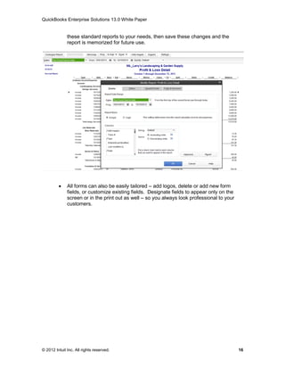 QuickBooks Enterprise Solutions 13.0 White Paper


              these standard reports to your needs, then save these changes and the
              report is memorized for future use.




             All forms can also be easily tailored – add logos, delete or add new form
              fields, or customize existing fields. Designate fields to appear only on the
              screen or in the print out as well – so you always look professional to your
              customers.




© 2012 Intuit Inc. All rights reserved.                                                      16
 