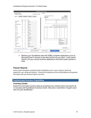 QuickBooks Enterprise Solutions 13.0 White Paper




             Retrieve your QuickBooks data with ODBC-compliant applications such as
              Microsoft Excel or Access to see data just the way you want – build custom
              reports, link your various business applications and build custom queries or
              tools.



Popular Reports
Access report templates created by other QuickBooks users in your industry. Search by
popularity, user rating and industry. Choose the template you like and QuickBooks will populate
the report with your business data in one click.


Sophisticated Inventory Capabilities
Inventory Center
Easily find and locate inventory tasks by accessing your inventory items and reports all
in one place with QuickBooks Inventory Center. Now add a notes field or image to each
item for quick identification.




© 2012 Intuit Inc. All rights reserved.                                                      17
 